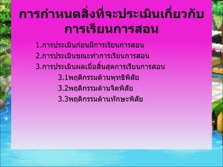 การกำหนดสิ่งที่จะประเมินเกี่ยวกับการเรียนการสอน 1. การประเมินก่อนมีการเรียนการสอน 2. การประเมินขณะทำการเรียนการสอน 3. การประเมินผลเมื่อสิ้นสุดการเรียนการสอน 3.1 พฤติกรรมด้านพุทธิพิสัย 3.2 พฤติกรรมด้านจิตพิสัย 3.3 พฤติกรรมด้านทักษะพิสัย 