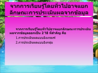 จากการเรียนรู้โดยทั่วไปอาจแยกลักษณะการประเมินผลจากข้อมูล จากการเรียนรู้โดยทั่วไปอาจแยกลักษณะการประเมินผลจากข้อมูลออกเป็น  2  วิธี ที่สำคัญ คือ 1. การประเมินผลแบบอิงเกณฑ์ 2. การประเมินผลแบบอิงกลุ่ม 