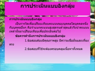 การประเมินแบบอิงกลุ่ม การประเมินแบบอิงกลุ่ม เป็นการวัดเพื่อเปรียบเทียบคะแนนของบุคคลใดบุคคลหนึ่งกับบุคคลอื่นๆ คือจำแนกคะแนนสูงสุดจนต่ำสุดแล้วจึงนำคะแนนเหล่านั้นมาเปรียบเทียบเพื่อประเมินต่อไป ข้อควรคำนึงการประเมินแบบอิงกลุ่ม 1. ข้อสอบต้องมีคุณภาพสูง มีความเชื่อมั่นและเที่ยงตรง 2. ข้อสอบที่ใช้จะต้องครอบคลุมเนื้อหาทั้งหมด 