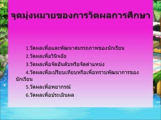 จุดมุ่งหมายของการวัดผลการศึกษา 1. วัดผลเพื่อและพัฒนาสมรรถภาพของนักเรียน 2. วัดผลเพื่อวินิจฉัย 3. วัดผลเพื่อจัดอันดับหรือจัดตำแหน่ง 4. วัดผลเพื่อเปรียบเทียบหรือเพื่อทราบพัฒนาการของนักเรียน 5. วัดผลเพื่อพยากรณ์ 6. วัดผลเพื่อประเมินผล 