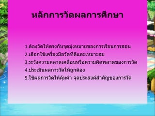 หลักการวัดผลการศึกษา 1. ต้องวัดให้ตรงกับจุดมุ่งหมายของการเรียนการสอน 2. เลือกใช้เครื่องมือวัดที่ดีและเหมาะสม 3. ระวังความคลาดเคลื่อนหรือความผิดพลาดของการวัด 4. ประเมินผลการวัดให้ถูกต้อง 5. ใช้ผลการวัดให้คุ้มค่า จุดประสงค์สำคัญของการวัด 
