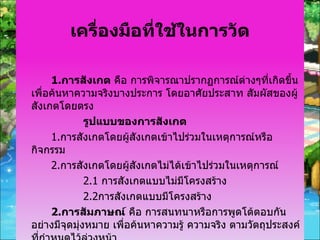 เครื่องมือที่ใช้ในการวัด 1. การสังเกต  คือ การพิจารณาปรากฏการณ์ต่างๆที่เกิดขึ้น เพื่อค้นหาความจริงบางประการ โดยอาศัยประสาท สัมผัสของผู้สังเกตโดยตรง รูปแบบของการสังเกต 1. การสังเกตโดยผู้สังเกตเข้าไปร่วมในเหตุการณ์หรือกิจกรรม 2. การสังเกตโดยผู้สังเกตไม่ได้เข้าไปร่วมในเหตุการณ์ 2.1   การสังเกตแบบไม่มีโครงสร้าง 2.2 การสังเกตแบบมีโครงสร้าง 2. การสัมภาษณ์  คือ การสนทนาหรือการพูดโต้ตอบกันอย่างมีจุดมุ่งหมาย เพื่อค้นหาความรู้ ความจริง ตามวัตถุประสงค์ที่กำหนดไว้ล่วงหน้า 