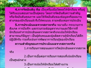 4. การจัดอันดับ คือ  เป็นเครื่องมือวัดผลให้นักเรียน หรือผู้ได้รับแบบสอบถามเป็นผู้ตอบ โดยการจัดอันดับความสำคัญ หรือจัดอันดับคุณภาพ และใช้จัดอันดับของข้อมูลหรือผลงานต่างๆของนักเรียนแล้วจึงให้คะแนน ภายหลังเพ่อการประเมิน 5. การประเมินผลจากสภาพจริง  หมายถึง กระบวนการสังเกต การบันทึก และรวบรวมข้อมูลจากงานและวิธีการที่นักเรียนทำการประเมินผลจากสภาพจริงจะเน้นให้นักเรียนสามารถแก้ปัญหา เป็นผู้ค้นพบและผู้ผลิตความรู้นักเรียนได้ฝึกปฏิบัติจริง รวมทั้งเน้นการพัฒนาการเรียนรู้ของนักเรียน ความสำคัญของการประเมินผลจากสภาพจริง 1. การเรียนการสอนและการวัดประเมินผลจากสภาพจริง 2. เป็นการเอื้อต่อการเรียนการสอนที่เน้นนักเรียนเป็นศูนย์กลาง 3. เป็นการเน้นให้นักเรียนได้สร้างงาน 4. เป็นการผสมผสานให้กิจกรรมการเรียนรู้และการประเมินผล 5. เป็นการลดภาระงานซ่อมเสริมของครู 