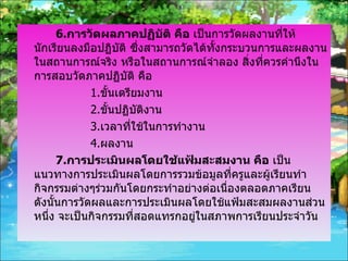 6. การวัดผลภาคปฏิบัติ คือ  เป็นการวัดผลงานที่ให้นักเรียนลงมือปฏิบัติ ซึ่งสามารถวัดได้ทั้งกระบวนการและผลงาน ในสถานการณ์จริง หรือในสถานการณ์จำลอง สิ่งที่ควรคำนึงในการสอบวัดภาคปฏิบัติ คือ 1. ขั้นเตรียมงาน 2. ขั้นปฏิบัติงาน 3. เวลาที่ใช้ในการทำงาน 4. ผลงาน 7. การประเมินผลโดยใช้แฟ้มสะสมงาน คือ  เป็นแนวทางการประเมินผลโดยการรวมข้อมูลที่ครูและผู้เรียนทำกิจกรรมต่างๆร่วมกันโดยกระทำอย่างต่อเนื่องตลอดภาคเรียน ดังนั้นการวัดผลและการประเมินผลโดยใช้แฟ้มสะสมผลงานส่วนหนึ่ง จะเป็นกิจกรรมที่สอดแทรกอยู่ในสภาพการเรียนประจำวัน 