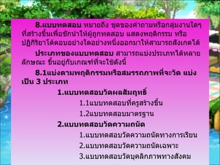 8. แบบทดสอบ  หมายถึง ชุดของคำถามหรือกลุ่มงานใดๆที่สร้างขึ้นเพื่อชักนำให้ผู้ถูกทดสอบ แสดงพฤติกรรม หรือ ปฏิกิริยาโต้ตอบอย่างใดอย่างหนึ่งออกมาให้สามารถสังเกตได้ ประเภทของแบบทดสอบ  สามารถแบ่งประเภทได้หลายลักษณะ ขึ้นอยู่กับเกณฑ์ที่จะใช้ดังนี้ 8.1 แบ่งตามพฤติกรรมหรือสมรรถภาพที่จะวัด แบ่งเป็น  3  ประเภท 1. แบบทดสอบวัดผลสัมฤทธิ์ 1.1 แบบทดสอบที่ครูสร้างขึ้น 1.2 แบบทดสอบมาตรฐาน 2. แบบทดสอบวัดความถนัด 1. แบบทดสอบวัดความถนัดทางการเรียน 2. แบบทดสอบวัดความถนัดเฉพาะ 3. แบบทดสอบวัดบุคลิกภาพทางสังคม 