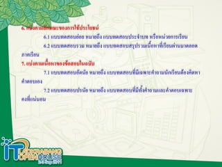 6. แบ่งตามลักษณะของการใช้ประโยชน์
          6.1 แบบทดสอบย่อย หมายถึง แบบทดสอบประจาบท หรือหน่วยการเรียน
          6.2 แบบทดสอบรวม หมายถึง แบบทดสอบสรุปรวมเนื้อหาที่เรียนผ่านมาตลอด
ภาคเรียน
7. แบ่งตามเนื้อหาของข้อสอบในฉบับ
          7.1 แบบทดสอบอัตนัย หมายถึง แบบทดสอบที่มเี ฉพาะคาถามนักเรียนต้องคิดหา
คาตอบเอง
          7.2 แบบทดสอบปรนัย หมายถึง แบบทดสอบที่มีทงคาถามและคาตอบเฉพาะ
                                                     ั้
คงที่แน่นอน
 