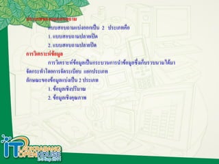 ประเภทของแบบสอบถาม
          แบบสอบถามแบ่งออกเป็น 2 ประเภทคือ
          1. แบบสอบถามปลายเปิด
          2. แบบสอบถามปลายปิด
การวิเคราะห์ข้อมูล
          การวิเคราะห์ข้อมูลเป็นกระบวนการนาข้อมูลซึ่งเก็บรวบนวมได้มา
จัดกระทาโดยการจัดระเบียบ แยกประเภท
ลักษณะของข้อมูลแบ่งเป็น 2 ประเภท
          1. ข้อมูลเชิงปริมาณ
          2. ข้อมูลเชิงคุณภาพ
 