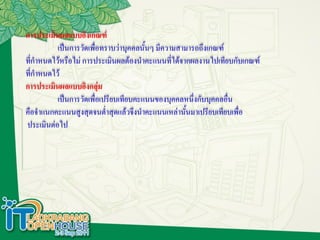 การประเมินผลแบบอิงเกณฑ์
          เป็นการวัดเพื่อทราบว่าบุคคลนั้นๆ มีความสามารถถึงเกณฑ์
ที่กาหนดไว้หรือไม่ การประเมินผลต้องนาคะแนนทีได้จากผลงานไปเทียบกับเกณฑ์
                                                ่
ที่กาหนดไว้
การประเมินผลแบบอิงกลุ่ม
          เป็นการวัดเพื่อเปรียบเทียบคะแนนของบุคคลหนึ่งกับบุคคลอื่น
คือจาแนกคะแนนสูงสุดจนต่าสุดแล้วจึงนาคะแนนเหล่านั้นมาเปรียบเทียบเพื่อ
ประเมินต่อไป
 