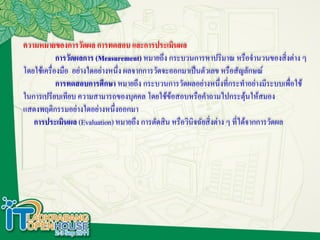 ความหมายของการวัดผล การทดสอบ และการประเมินผล
            การวัดผลการ (Measurement) หมายถึง กระบวนการหาปริมาณ หรือจานวนของสิงต่าง ๆ   ่
โดยใช้เครื่องมือ อย่างใดอย่างหนึ่ง ผลจากการวัดจะออกมาเป็นตัวเลข หรือสัญลักษณ์
            การทดสอบการศึกษา หมายถึง กระบวนการวัดผลอย่างหนึ่งที่กระทาอย่างมีระบบเพื่อใช้
ในการเปรียบเทียบ ความสามารถของบุคคล โดยใช้ข้อสอบหรือคาถามไปกระตุ้นให้สมอง
แสดงพฤติกรรมอย่างใดอย่างหนึ่งออกมา
   การประเมินผล (Evaluation) หมายถึง การตัดสิน หรือวินิจฉัยสิ่งต่าง ๆ ที่ได้จากการวัดผล
 