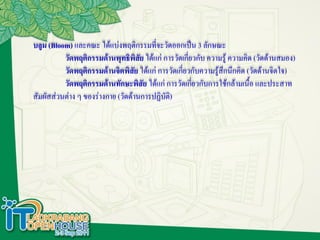 บลูม (Bloom) และคณะ ได้แบ่งพฤติกรรมที่จะวัดออกเป็น 3 ลักษณะ
          วัดพฤติกรรมด้านพุทธิพิสัย ได้แก่ การวัดเกี่ยวกับ ความรู้ ความคิด (วัดด้านสมอง)
          วัดพฤติกรรมด้านจิตพิสัย ได้แก่ การวัดเกี่ยวกับความรู้สึกนึกคิด (วัดด้านจิตใจ)
          วัดพฤติกรรมด้านทักษะพิสัย ได้แก่ การวัดเกี่ยวกับการใช้กล้ามเนื้อ และประสาท
สัมผัสส่วนต่าง ๆ ของร่างกาย (วัดด้านการปฏิบัติ)
 