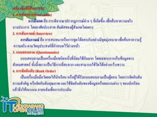 เครื่องมือที่ใช้ในการวัด
1. การสังเกต (Observation)
             การสังเกต คือ การพิจารณาปรากฎการณ์ต่าง ๆ ที่เกิดขึ้น เพื่อค้นหาความจริง
บางประการ โดยอาศัยประสาท สัมผัสของผู้สงเกตโดยตรง
                                              ั
2. การสัมภาษณ์ (Interview)
       การสัมภาษณ์ คือ การสนทนาหรือการพูดโต้ตอบกันอย่างมีจุดมุ่งหมาย เพื่อค้นหาความรู้
 ความจริง ตามวัตถุประสงค์ที่กาหนดไว้ล่วงหน้า
3. แบบสอบถาม (Questionnaire)
       แบบสอบถามเป็นเครื่องมือชนิดหนึ่งที่นิยมใช้กันมาก โดยเฉพาะการเก็บข้อมูลทาง
สังคมศาสตร์ ทั้งนี้เพราะเป็นวิธีการที่สะดวก และสามารถใช้วัดได้อย่างกว้างขวาง
4. การจัดอันดับ (Rank Order)
       เป็นเครื่องมือมือวัดผลให้นักเรียน หรือผู้ได้รับแบบสอบถามเป็นผู้ตอบ โดยการจัดอันดับ
ความสาคัญ หรือจัดอันดับคุณภาพ และใช้จัดอันดับของข้อมูลหรือผลงานต่าง ๆ ของนักเรียน
แล้วจึงให้คะแนน ภายหลังเพื่อการประเมิน
 