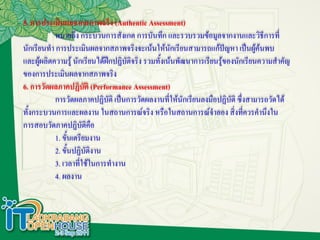 5. การประเมินผลจากสภาพจริง (Authentic Assessment)
           หมายถึง กระบวนการสังเกต การบันทึก และรวบรวมข้อมูลจากงานและวิธีการที่
นักเรียนทา การประเมินผลจากสภาพจริงจะเน้นให้นักเรียนสามารถแก้ปัญหา เป็นผู้ค้นพบ
และผู้ผลิตความรู้ นักเรียนได้ฝึกปฏิบติจริง รวมทั้งเน้นพัฒนาการเรียนรู้ของนักเรียนความสาคัญ
                                    ั
ของการประเมินผลจากสภาพจริง
6. การวัดผลภาคปฏิบัติ (Performance Assessment)
           การวัดผลภาคปฏิบัติ เป็นการวัดผลงานที่ให้นักเรียนลงมือปฏิบัติ ซึ่งสามารถวัดได้
ทั้งกระบวนการและผลงาน ในสถานการณ์จริง หรือในสถานการณ์จาลอง สิ่งทีควรคานึงใน ่
การสอบวัดภาคปฏิบัติคือ
           1. ขั้นเตรียมงาน
           2. ขั้นปฏิบัตงาน
                         ิ
           3. เวลาที่ใช้ในการทางาน
           4. ผลงาน
 