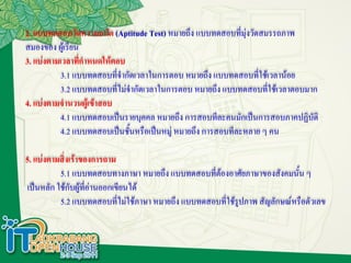 2. แบบทดสอบวัดความถนัด (Aptitude Test) หมายถึง แบบทดสอบที่มุ่งวัดสมรรถภาพ
สมองของ ผู้เรียน
3. แบ่งตามเวลาที่กาหนดให้ตอบ
          3.1 แบบทดสอบทีจากัดเวลาในการตอบ หมายถึง แบบทดสอบที่ใช้เวลาน้อย
                            ่
          3.2 แบบทดสอบทีไม่จากัดเวลาในการตอบ หมายถึง แบบทดสอบที่ใช้เวลาตอบมาก
                          ่
4. แบ่งตามจานวนผู้เข้าสอบ
          4.1 แบบทดสอบเป็นรายบุคคล หมายถึง การสอบทีละคนมักเป็นการสอบภาคปฏิบัติ
          4.2 แบบทดสอบเป็นชั้นหรือเป็นหมู่ หมายถึง การสอบทีละหลาย ๆ คน

5. แบ่งตามสิ่งเร้าของการถาม
           5.1 แบบทดสอบทางภาษา หมายถึง แบบทดสอบที่ต้องอาศัยภาษาของสังคมนั้น ๆ
 เป็นหลัก ใช้กับผู้ที่อ่านออกเขียนได้
           5.2 แบบทดสอบทีไม่ใช้ภาษา หมายถึง แบบทดสอบที่ใช้รูปภาพ สัญลักษณ์หรือตัวเลข
                               ่
 