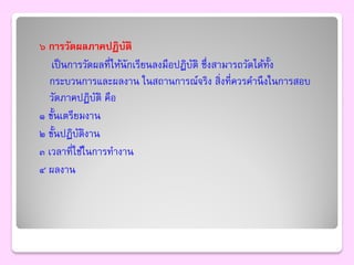 ๖ การวัดผลภาคปฏิบติ    ั
   เป็ นการวัดผลที่ให้นักเรียนลงมือปฏิบติ ซึ่งสามารถวัดได้ท้ง
                                       ั                    ั
  กระบวนการและผลงาน ในสถานการณ์จริง สิ่งที่ควรคานึ งในการสอบ
  วัดภาคปฏิบติ คือ
               ั
๑ ขั้นเตรียมงาน
๒ ขั้นปฏิบติงาน
           ั
๓ เวลาที่ใช้ในการทางาน
๔ ผลงาน
 