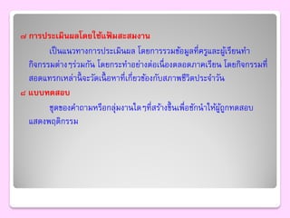 ๗ การประเมินผลโดยใช้แฟมสะสมงาน
                             ้
        เป็ นแนวทางการประเมินผล โดยการรวมข้อมูลที่ครูและผูเ้ รียนทา
  กิจกรรมต่างๆร่วมกัน โดยกระทาอย่างต่อเนื่ องตลอดภาคเรียน โดยกิจกรรมที่
  สอดแทรกเหล่านี้ จะวัดเนื้ อหาที่เกี่ยวข้องกับสภาพชีวิตประจาวัน
๘ แบบทดสอบ
        ชุดของคาถามหรือกลุ่มงานใดๆที่สร้างขึ้ นเพื่อชักนาให้ผถกทดสอบ
                                                               ู้ ู
  แสดงพฤติกรรม
 
