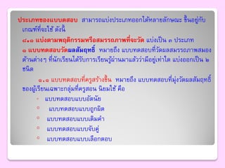 ประเภทของแบบดสอบ สามารถแบ่งประเภทออกได้หลายลักษณะ ขึ้ นอยูกบ            ่ ั
 เกณฑ์ที่จะใช้ ดังนี้
 ๘.๑ แบ่งตามพฤติกรรมหรือสมรรถภาพที่จะวัด แบ่งเป็ น ๓ ประเภท
 ๑ แบบทดสอบวัดผลสัมฤทธิ์ หมายถึง แบบทดสอบที่วดผลสมรรถภาพสมอง
                                                         ั
 ด้านต่างๆ ที่นักเรียนได้รบการเรียนรูผ่านมาแล้วว่ามีอยูเท่าใด แบ่งออกเป็ น ๒
                           ั           ้               ่
 ชนิ ด
          ๑.๑ แบบทดสอบที่ครูสร้างขึ้ น หมายถึง แบบทดสอบที่มุ่งวัดผลสัมฤทธิ์
 ของผูเ้ รียนเฉพาะกลุ่มที่ครูสอน นิ ยมใช้ คือ
         ◦ แบบทดสอบแบบอัตนั ย
         ◦ แบบทดสอบแบบถูกผิด
         ◦ แบบทดสอบแบบเติมคา
         ◦ แบบทดสอบแบบจับคู่
         ◦ แบบทดสอบแบบเลือกตอบ
 