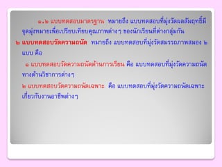 ๑.๒ แบบทดสอบมาตรฐาน หมายถึง แบบทดสอบที่มุ่งวัดผลสัมฤทธิ์มี
  จุดมุงหมายเพื่อเปรียบเทียบคุณภาพต่างๆ ของนักเรียนที่ต่างกลุ่มกัน
        ่
๒ แบบทดสอบวัดความถนัด หมายถึง แบบทดสอบที่มุ่งวัดสมรรถภาพสมอง ๒
  แบบ คือ
    ๑ แบบทดสอบวัดความถนัดด้านการเรียน คือ แบบทดสอบที่มุ่งวัดความถนัด
  ทางด้านวิชาการต่างๆ
  ๒ แบบทดสอบวัดความถนัดเฉพาะ คือ แบบทดสอบที่มุ่งวัดความถนัดเฉพาะ
  เกี่ยวกับงานอาชีพต่างๆ
 
