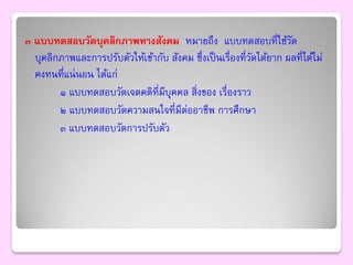 ๓ แบบทดสอบวัดบุคลิกภาพทางสังคม หมายถึง แบบทดสอบที่ใช้วด              ั
  บุคลิกภาพและการปรับตัวให้เข้ากับ สังคม ซึ่งเป็ นเรื่องที่วดได้ยาก ผลที่ได้ไม่
                                                            ั
  คงทนที่แน่ นอน ได้แก่
        ๑ แบบทดสอบวัดเจตคติที่มีบุคคล สิ่งของ เรื่องราว
        ๒ แบบทดสอบวัดความสนใจที่มีต่ออาชีพ การศึกษา
        ๓ แบบทดสอบวัดการปรับตัว
 