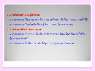 ๘.๔ แบ่งตามจานวนผูเข้าสอบ
                     ้
  ๑ แบบทดสอบเป็ นรายบุคคล คือ การสอบทีละคนมักเป็ นการสอบภาคปฏิบติั
  ๒ แบบทดสอบเป็ นชั้นหรือเป็ นหมู่ คือ การสอบทีละหลายๆคน
๘.๕ แบ่งตามสิ่งเร้าของการถาม
  ๑ แบบทดสอบทางภาษา คือ ต้องอาศัยภาษาของสังคมนั้นๆเป็ นหลักใช้กบ
                                                               ั
  ผูอ่านออกเสียงได้
    ้
  ๒ แบบทดสอบที่ไม่ใช่ภาษา คือ ใช้รปภาพ สัญลักษณ์หรือตัวเลข
                                    ู
 