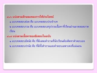 ๘.๖ แบ่งตามลักษณะของการใช้ประโยชน์
  ๑ แบบทดสอบย่อย คือ แบบทดสอบประจาบท
  ๒ แบบทดสอบรวม คือ แบบทดสอบสรุปรวมเนื้ อหาที่เรียนผ่านมาตลอดภาค
  เรียน
๘.๗ แบ่งตามเนื้อหาของข้อสอบในฉบับ
  ๑ แบบทดสอบอัตนัย คือ ที่มีเฉพะคาถามที่นักเรียนต้องคิดหาคาตอบเอง
  ๒ แบบทดสอบปรนัย คือ ที่มีท้งคาถามและคาตอบเฉพาะคงที่แน่ นอน
                              ั
 