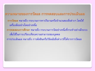 ความหมายของการวัดผล การทดสอบและการประเมินผล
 การวัดผล หมายถึง กระบวนการหาปริมาณหรือจานวนของสิ่งต่างๆ โดยใช้
  เครื่องมืออย่างใดอย่างหนึ่ ง
การทดสอบการศึกษา หมายถึง กระบวนการวัดอย่างหนึ่ งที่กระทาอย่างมีระบบ
  เพื่อใช้ในการเปรียบเทียบความสามารถของบุคคล
การประเมินผล หมายถึง การตัดสินหรือวินิจฉัยสิ่งต่างๆที่ได้จากการวัดผล
 
