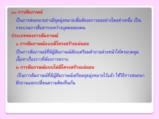 ๑๐ การสัมภาษณ์
  เป็ นการสนทนาอย่างมีจุดมุ่งหมายเพื่อต้องอการผลอย่างใดอย่างหนึ่ ง เป็ น
  กระบวนการสื่อสารระหว่างบุคคลสองคน
ประเภทของการสัมภาษณ์
  ๑ การสัมภาษณ์แบบมีโครงสร้างแน่นอน
  เป็ นการสัมภาษณ์ที่มีผสมภาษณ์ตองเตรียมคาถามล่วงหน้าให้ครอบคลุม
                          ู้ ั   ้
  เนื้ อหาเรื่องราวที่ตองการทราบ
                       ้
  ๒ การสัมภาษณ์แบบไม่มีโครงสร้างแน่นอน
   เป็ นการสัมภาษณ์ที่มีผสมภาษณ์เตรียมจุดมุ่งหมายไว้แล้ว ใช้วิธีการสนทนา
                            ู้ ั
  ซักถามแลกเปลี่ยนความคิดเห็นกัน
 