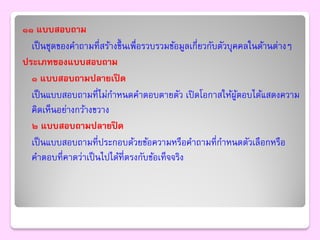 ๑๑ แบบสอบถาม
  เป็ นชุดของคาถามที่สร้างขึ้ นเพื่อรวบรวมข้อมูลเกี่ยวกับตัวบุคคลในด้านต่างๆ
ประเภทของแบบสอบถาม
  ๑ แบบสอบถามปลายเปิ ด
  เป็ นแบบสอบถามที่ไม่กาหนดคาตอบตายตัว เปิ ดโอกาสให้ผตอบได้แสดงความ
                                                               ู้
  คิดเห็นอย่างกว้างขวาง
  ๒ แบบสอบถามปลายปิ ด
  เป็ นแบบสอบถามที่ประกอบด้วยข้อความหรือคาถามที่กาหนดตัวเลือกหรือ
  คาตอบที่คาดว่าเป็ นไปได้ที่ตรงกับข้อเท็จจริง
 