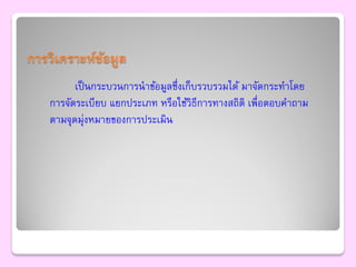 การวิเคราะห์ขอมูล
             ้
         เป็ นกระบวนการนาข้อมูลซึ่งเก็บรวบรวมได้ มาจัดกระทาโดย
   การจัดระเบียบ แยกประเภท หรือใช้วิธีการทางสถิติ เพื่อตอบคาถาม
   ตามจุดมุ่งหมายของการประเมิน
 