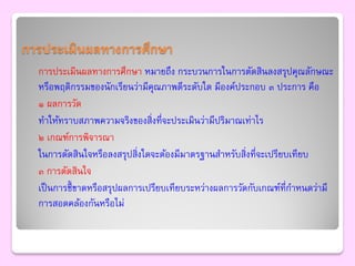 การประเมินผลทางการศึกษา
  การประเมินผลทางการศึกษา หมายถึง กระบวนการในการตัดสินลงสรุปคุณลักษณะ
  หรือพฤติกรรมของนักเรียนว่ามีคุณภาพดีระดับใด มีองค์ประกอบ ๓ ประการ คือ
  ๑ ผลการวัด
  ทาให้ทราบสภาพความจริงของสิ่งที่จะประเมินว่ามีปริมาณเท่าไร
  ๒ เกณฑ์การพิจารณา
  ในการตัดสินใจหรือลงสรุปสิ่งใดจะต้องมีมาตรฐานสาหรับสิ่งที่จะเปรียบเทียบ
  ๓ การตัดสินใจ
  เป็ นการชี้ ขาดหรือสรุปผลการเปรียบเทียบระหว่างผลการวัดกับเกณฑ์ที่กาหนดว่ามี
  การสอดคล้องกันหรือไม่
 