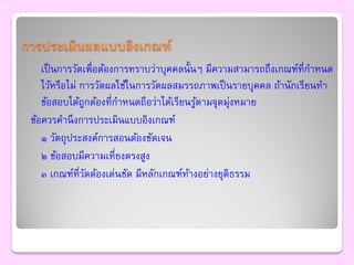 การประเมินผลแบบอิงเกณฑ์
    เป็ นการวัดเพื่อต้องการทราบว่าบุคคลนั้นๆ มีความสามารถถึงเกณฑ์ที่กาหนด
    ไว้หรือไม่ การวัดผลใช้ในการวัดผลสมรรถภาพเป็ นรายบุคคล ถ้านักเรียนทา
    ข้อสอบได้ถกต้องที่กาหนดถือว่าได้เรียนรูตามจุดมุงหมาย
                ู                          ้       ่
 ข้อควรคานึ งการประเมินแบบอิงเกณฑ์
    ๑ วัตถุประสงค์การสอนต้องชัดเจน
    ๒ ข้อสอบมีความเที่ยงตรงสูง
    ๓ เกณฑ์ที่วดต้องเด่นชัด มีหลักเกณฑ์ทางอย่างยุติธรรม
                  ั                      ้
 