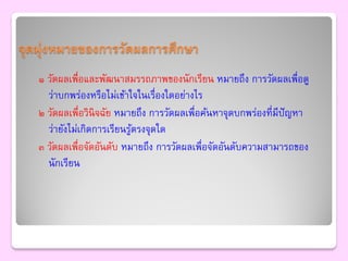 จุดมุ่งหมายของการวัดผลการศึกษา
   ๑ วัดผลเพื่อและพัฒนาสมรรถภาพของนักเรียน หมายถึง การวัดผลเพื่อดู
     ว่าบกพร่องหรือไม่เข้าใจในเรื่องใดอย่างไร
   ๒ วัดผลเพื่อวินิจฉัย หมายถึง การวัดผลเพื่อค้นหาจุดบกพร่องที่มีปัญหา
     ว่ายังไม่เกิดการเรียนรูตรงจุดใด
                            ้
   ๓ วัดผลเพื่อจัดอันดับ หมายถึง การวัดผลเพื่อจัดอันดับความสามารถของ
     นักเรียน
 