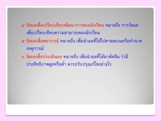 ๔ วัดผลเพื่อเปรียบเทียบพัฒนาการของนักเรียน หมายถึง การวัดผล
  เพื่อเปรียบเทียบความสามารถของนักเรียน
๕ วัดผลเพื่อพยากรณ์ หมายถึง เพื่อนาผลที่ได้ไปคาดคะเนหรือทานาย
  เหตุการณ์
๖ วัดผลเพื่อประเมินผล หมายถึง เพื่อนาผลที่ได้มาตัดสิน ว่ามี
  ประสิทธิภาพสูงหรือตา ควรปรับปรุงแก้ไขอย่างไร
                       ่
 