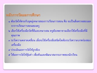 หลักการวัดผลการศึกษา
 ๑ ต้องวัดให้ตรงกับจุดมุงหมายของการเรียนการสอน คือ จะเป็ นสิ่งตรวจสอบผล
                         ่
   จาการเรียนการสอนของครู
 ๒ เลือกใช้เครื่องมือวัดที่ดีและเหมาะสม ครูตองพยายามเลือกใช้เครื่องมือที่มี
                                            ้
   คุณภาพ
 ๓ ระวังความคลาดเคลื่อน เมื่อจะใช้เครื่องมือชนิ ดใดต้องระวังความบกพร่องของ
   เครื่องมือ
 ๔ ประเมินผลการวัดให้ถกต้อง ู
 ๕ ใช้ผลการวัดให้คุมค่า เพื่อค้นและพัฒนาสมรรถภาพของนักเรียน
                     ้
 