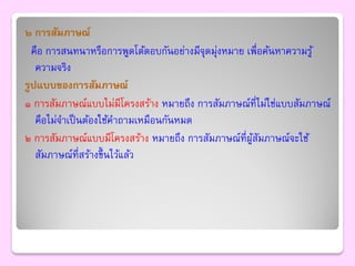 ๒ การสัมภาษณ์
  คือ การสนทนาหรือการพูดโต้ตอบกันอย่างมีจุดมุ่งหมาย เพื่อค้นหาความรู ้
   ความจริง
รูปแบบของการสัมภาษณ์
๑ การสัมภาษณ์แบบไม่มีโครงสร้าง หมายถึง การสัมภาษณ์ที่ไม่ใช่แบบสัมภาษณ์
   คือไม่จาเป็ นต้องใช้คาถามเหมือนกันหมด
๒ การสัมภาษณ์แบบมีโครงสร้าง หมายถึง การสัมภาษณ์ที่ผสมภาษณ์จะใช้
                                                     ู้ ั
   สัมภาษณ์ที่สร้างขึ้ นไว้แล้ว
 