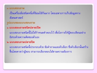๓ แบบสอบถาม
   เป็ นเครื่องมือชนิ ดหนึ่ งที่นิยมใช้กนมาก โดยเฉพาะการเก็บข้อมูลทาง
                                        ั
   สังคมศาสตร์
รูปแบบของแบบสอบถาม
๑ แบบสอบถามชนิดปลายเปิ ด
   แบบสอบถามชนิ ดนี้ ไม่ได้กาหนดคาตอบไว้ เพื่อโอกาสให้ผตอบเขียนอย่าง
                                                            ู้
   อิสระด้วยความคิดของตัวเอง
๒ แบบสอบถามปลายปิ ด
   แบบสอบถามชนิ ดนี้ ประกอบด้วย ข้อคาถามและตัวเลือก ซึ่งตัวเลือกนั้นสร้าง
   ขึ้ นโดยคาดว่าผูตอบ สามารถเลือกตอบได้ตามความต้องการ
                   ้
 