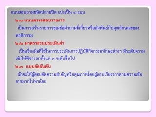 แบบสอบถามชนิ ดปลายปิ ด แบ่งเป็ น ๔ แบบ
  ๒.๑ แบบตรวจสอบรายการ
   เป็ นการสร้างรายการของข้อคาถามที่เกี่ยวหรือสัมพันธ์กบคุณลักษณะของ
                                                        ั
  พฤติกรรม
  ๒.๒ มาตราส่วนประเมินค่า
    เป็ นเรื่องมือที่ใช้ในการประเมินการปฏิบติกิจกรรมทักษะต่างๆ มีระดับความ
                                           ั
  เข้มให้พิจารณาตั้งแต่ ๓ ระดับขึ้ นไป
  ๒.๓ แบบจัดอันดับ
   มักจะให้ผตอบจัดความสาคัญหรือคุณภาพโดยผูตอบเรียงจากตามความเข้ม
               ู้                                 ้
  จากมากไปหาน้อย
 