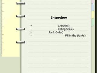   การสังเกตจะมีรูปแบบการสังเกตเป็น 2 ลักษณะคือ สังเกตแบบร่วมด้วยกันกิจกรรมนั้นๆที่จัดขึ้นมาในห้องเรียนหรือร่วมกับผู้เรียนในกิจกรรมนั้นๆ อีกแบบก็คือ การสังเกตผลโดยการอยู่ห่างๆและมองเป็นภาพร่วมๆว่าผู้เรียนมีข้อบกพร่องที่ไหน โดยสรุปเป็นภาพร่วม และยังแยกย่อยออกมาเป็น แบบไม่มีโครงสร้างและแบบมีโครงสร้างด้วย การสัมภาษณ์ Interviewการสัมภาษณ์ คือ การสนทนาพูดคุยกันในเรื่องนั้นๆ โต้ตอบกันอย่างมีจุดมุ่งหมายร่วมกันเพื่อค้นหาความจริง ตามวัตถุประสงค์ที่ตั้งไว้ล้วงหน้า การสัมภาษณ์นั้นมีรูปแบบในวิธีนี้อยู่ 2 แบบด้วยกัน คือแบบมีโครงสร้างและไม่มีโครงสร้าง 