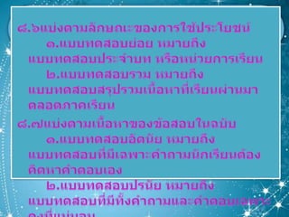 ๘.๖แบ่งตามลักษณะของการใช้ประโยชน์ ๑.แบบทดสอบย่อย หมายถึง แบบทดสอบประจำบท หรือหน่วยการเรียน๒.แบบทดสอบรวม หมายถึง แบบทดสอบสรุปรวมเนื้อหาที่เรียนผ่านมาตลอดภาคเรียน๘.๗แบ่งตามเนื้อหาของข้อสอบในฉบับ๑.แบบทดสอบอัตนัย หมายถึง แบบทดสอบที่มีเฉพาะคำถามนักเรียนต้องคิดหาคำตอบเอง	๒.แบบทดสอบปรนัย หมายถึง แบบทดสอบที่มีทั้งคำถามและคำตอบเฉพาะคงที่แน่นอน