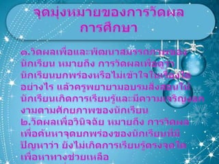 จุดมุ่งหมายของการวัดผลการศึกษา๑.วัดผลเพื่อและพัฒนาสมรรถภาพของนักเรียน หมายถึง การวัดผลเพื่อดูว่านักเรียนบกพร่องหรือไม่เข้าใจในเรื่องใดอย่างไร แล้วครูพยายามอบรมสั่งสอนให้นักเรียนเกิดการเรียนรู้และมีความเจริญงอกงามตามศักยภาพของนักเรียน๒.วัดผลเพื่อวินิจฉัย หมายถึง การวัดผลเพื่อค้นหาจุดบกพร่องของนักเรียนที่มีปัญหาว่า ยังไม่เกิดการเรียนรู้ตรงจุดใด เพื่อหาทางช่วยเหลือ๓.วัดผลเพื่อจัดอันดับหรือจัดตำแหน่ง หมายถึง การวัดผลเพื่อจัดอันดับความสามารถของนักเรียนในกลุ่มเดียวกันว่าใครเก่งกว่า ใครควรได้อันที่ ๑   ๒  ๓