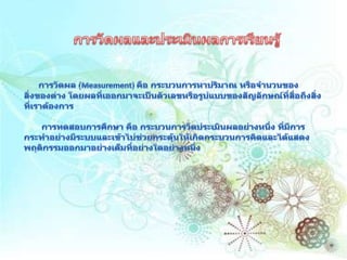 การวัดผลและประเมินผลการเรียนรู้การวัดผล (Measurement) คือ กระบวนการหาปริมาณ หรือจำนวนของสิ่งของต่าง โดยผลที่เออกมาจะเป็นตัวเลขหรือรูปแบบของสัญลักษณ์ที่สื่อถึงสิ่งที่เราต้องการ       การทดสอบการศึกษา คือ กระบวนการวัดประเมินผลอย่างหนึ่ง ที่มีการกระทำอย่างมีระบบและเข้าไปช่วยกระตุ้นให้เกิดกระบวนการคิดและได้แสดงพฤติกรรมออกมาอย่างเต็มที่อย่างใดอย่างหนึ่ง 