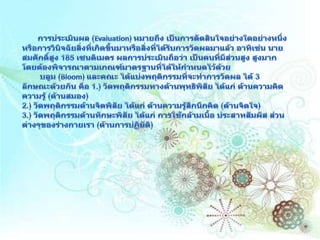 การประเมินผล (Evaluation) หมายถึง เป็นการตัดสินใจอย่างใดอย่างหนึ่ง หรือการวินิจฉัยสิ่งที่เกิดขึ้นมาหรือสิ่งที่ได้รับการวัดผลมาแล้ว อาทิเช่น นายสมศักดิ์สูง 185 เซนติเมตร ผลการประเมินถือว่า เป็นคนที่มีส่วนสูง สูงมาก โดยต้องพิจารณาตามเกณฑ์มาตรฐานที่ได้ให้กำหนดไว้ด้วย บลูม(Bloom) และคณะ ได้แบ่งพฤติกรรมที่จะทำการวัดผล ได้ 3 ลักษณะด้วยกัน คือ 1.) วัดพฤติกรรมทางด้านพุทธิพิสัย ได้แก่ ด้านความคิด ความรู้ (ด้านสมอง) 2.) วัดพฤติกรรมด้านจิตพิสัย ได้แก่ ด้านความรู้สึกนึกคิด (ด้านจิตใจ) 3.) วัดพฤติกรรมด้านทักษะพิสัย ได้แก่ การใช้กล้ามเนื้อ ประสาทสัมผัส ส่วนต่างๆของร่างกายเรา (ด้านการปฏิบัติ) 