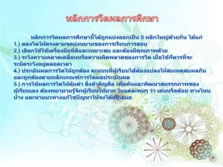 หลักการวัดผลการศึกษาหลักการวัดผลการศึกษานี้ได้ถูกแบ่งออกเป็น 5 หลักใหญ่ด้วยกัน ได้แก่ 1.) ตองวัดให้ตรงตามจุดมุ่งหมายของการเรียนการสอน 2.) เลือกใช้ใช้เครื่องมือที่ดีและเหมาะสม และต้องมีคุณภาพด้วย 3.) ระวังความคลาดเคลื่อนหรือความผิดพลาดของการวัด เมื่อใช้ก็ควรที่จะระมัดระวังอยู่ตลอดเวลา 4.) ประเมินผลการวัดให้ถูกต้อง คะแนนที่ผู้เรียนได้ต้องแปลงให้สมเหตุสมผลกันและถูกต้องตามหลักเกณฑ์การวัดผลประเมินผล 5.) การใช้ผลการวัดให้คุ้มค่า สิ่งสำคัญคือ เพื่อค้นและพัฒนาสมรรถภาพของผู้เรียนเอง ต้องพยายามรู้จักผู้เรียนให้มาก ในแต่ละคนๆ ว่า เด่นหรือด้อย ทางไหนบ้าง และหาแนวทางแก้ไขปัญหาให้จงได้อยู่เสมอ 