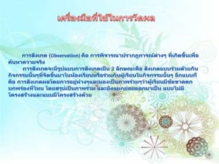 เครื่องมือที่ใช้ในการวัดผลการสังเกต (Observation) คือ การพิจารณาปรากฎการณ์ต่างๆ ที่เกิดขึ้นเพื่อค้นหาความจริง         การสังเกตจะมีรูปแบบการสังเกตเป็น 2 ลักษณะคือ สังเกตแบบร่วมด้วยกันกิจกรรมนั้นๆที่จัดขึ้นมาในห้องเรียนหรือร่วมกับผู้เรียนในกิจกรรมนั้นๆ อีกแบบก็คือ การสังเกตผลโดยการอยู่ห่างๆและมองเป็นภาพร่วมๆว่าผู้เรียนมีข้อขาดตกบกพร่องที่ไหน โดยสรุปเป็นภาพร่วม และยังแยกย่อยออกมาเป็น แบบไม่มีโครงสร้างและแบบมีโครงสร้างด้วย 