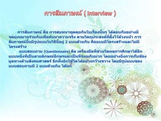 การสัมภาษณ์ ( Interview )การสัมภาษณ์ คือ การสนทนาพูดคุยกันในเรื่องนั้นๆ โต้ตอบกันอย่างมีจุดมุ่งหมายร่วมกันเพื่อค้นหาความจริง ตามวัตถุประสงค์ที่ตั้งไว้ล้วงหน้า การสัมภาษณ์นั้นมีรูปแบบในวิธีนี้อยู่ 2 แบบด้วยกัน คือแบบมีโครงสร้างและไม่มีโครงสร้าง         แบบสอบถาม (Questionnaire) คือ เครื่องมือที่ช่วยวัดผลการศึกษาได้อีกแบบหนึ่งที่เป็นลายลักษณ์อักษรและเป็นที่นิยมกันมาก โดยอย่างยิ่งการเก็บข้องมูลทางด้านสังคมศาสตร์ อีกทั้งยังใช้วัดได้อย่างกว้างขวาง โดยมีรูปแบบของแบบสอบถามมี 2 แบบด้วยกัน ได้แก่ 