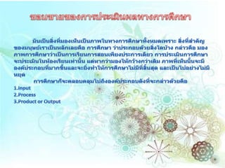  ขอบขายของการประเมินผลทางการศึกษามันเป็นสิ่งที่มองเห็นเป็นภาพในทางการศึกษาทั้งหมดเพราะ สิ่งที่สำคัญของมนุษย์เราเป็นหลักเลยคือ การศึกษา ว่าประกอบด้วยสิ่งใดบ้าง กล่าวคือ มองภาพการศึกษาว่าเป็นการเรียนการสอนเพียงประการเดียว การประเมินการศึกษาจะประเมินในห้องเรียนเท่านั้น แต่หากว่ามองให้กว้างกว่าเดิม ภาพที่เห็นนั้นจะมีองค์ประกอบที่มากขึ้นและจะยิ่งทำให้การศึกษาไม่มีที่สิ้นสุด และเป็นไปอย่างไม่มีหยุด             การศึกษาก็จะคลอบคลุมไปถึงองค์ประกอบดังที่จะกล่าวด้วยคือ 1.Input 2.Process 3.Product or Output 