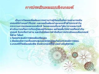 การประเมินผลแบบอิงเกณฑ์       เป็นการวัดผลเพื่อต้องการทราบว่าผู้เรียนนั้นมีความสามารถถึงเกณฑ์ที่กำหนดไว้รึเปล่า และผลนั้นต้องนำคะแนนที่ได้ไปกระทำในกระบวนการแปลงคะแนนอีกที โดยคะแนนนั้นจะได้มาจากผลงานที่ดำเนินงานหรือการเรียนรู้ของผู้เรียนเอง แต่โดยตั้งให้ผ่านหรือเท่ากับเกณฑ์ ถึงจะถือว่าผ่าน และยังมีข้อควรคำนึงถึงการประเมินแบบอิงเกณฑ์นี้ด้วย ได้แก่1.วัตถุประสงค์การสอนต้องชัดเจน 2.ข้อสอบมีความเที่ยงตรงสูงและครอบคลุมวัตถุประสงค์การสอน 3.เกณฑ์ที่วัดต้องเด่นชัด มีหลักเกณฑ์ที่อ้างอย่างมียุติธรรม 