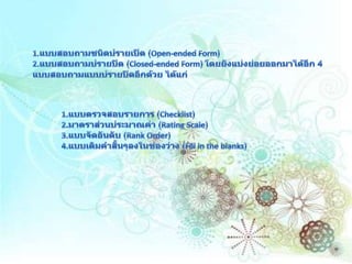 1.แบบสอบถามชนิดปรายเปิด (Open-ended Form) 2.แบบสอบถามปรายปิด (Closed-ended Form) โดยยังแบ่งย่อยออกมาได้อีก 4 แบบสอบถามแบบปรายปิดอีกด้วย ได้แก่              1.แบบตรวจสอบรายการ (Checklist)              2.มาตราส่วนประมาณค่า (Rating Scale)              3.แบบจัดอันดับ (Rank Order)              4.แบบเติมคำสั้นๆลงในช่องว่าง (Fill in the blanks) 