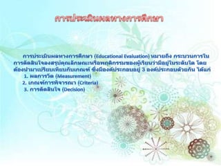 การประเมินผลทางการศึกษาการประเมินผลทางการศึกษา (Educational Evaluation) หมายถึง กระบวนการในการตัดสินใจลงสรุปคุณลักษณะหรือพฤติกรรมของผู้เรียนว่ามีอยู่ในระดับใด โดยต้องนำมาเปรียบเทียบกับเกณฑ์ ซึ่งมีองค์ประกอบอยู่ 3 องค์ประกอบด้วยกัน ได้แก่  1. ผลการวัด (Measurement)  2. เกณฑ์การพิจารณา (Criteria)  3. การตัดสินใจ (Decision) 