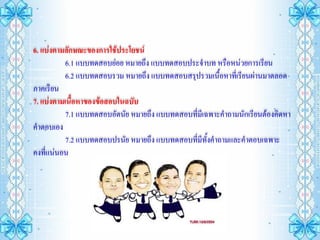 6. แบ่งตามลักษณะของการใช้ประโยชน์
          6.1 แบบทดสอบย่อย หมายถึง แบบทดสอบประจาบท หรือหน่วยการเรียน
          6.2 แบบทดสอบรวม หมายถึง แบบทดสอบสรุปรวมเนื้อหาที่เรียนผ่านมาตลอด
ภาคเรียน
7. แบ่งตามเนื้อหาของข้อสอบในฉบับ
          7.1 แบบทดสอบอัตนัย หมายถึง แบบทดสอบที่มเี ฉพาะคาถามนักเรียนต้องคิดหา
คาตอบเอง
          7.2 แบบทดสอบปรนัย หมายถึง แบบทดสอบที่มีทงคาถามและคาตอบเฉพาะ
                                                     ั้
คงที่แน่นอน
 