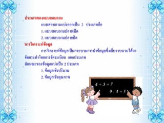 ประเภทของแบบสอบถาม
          แบบสอบถามแบ่งออกเป็น 2 ประเภทคือ
          1. แบบสอบถามปลายเปิด
          2. แบบสอบถามปลายปิด
การวิเคราะห์ข้อมูล
          การวิเคราะห์ข้อมูลเป็นกระบวนการนาข้อมูลซึ่งเก็บรวบนวมได้มา
จัดกระทาโดยการจัดระเบียบ แยกประเภท
ลักษณะของข้อมูลแบ่งเป็น 2 ประเภท
          1. ข้อมูลเชิงปริมาณ
          2. ข้อมูลเชิงคุณภาพ
 